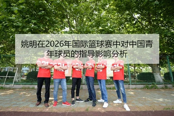 姚明在2026年国际篮球赛中对中国青年球员的指导影响分析