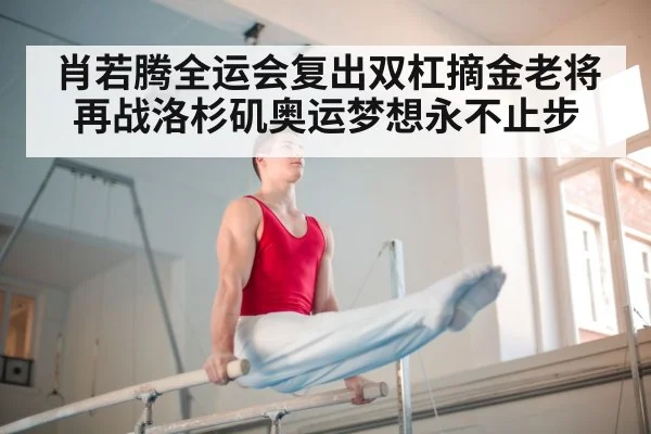 肖若腾全运会复出双杠摘金老将再战洛杉矶奥运梦想永不止步