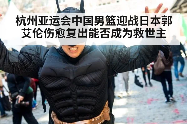 杭州亚运会中国男篮迎战日本郭艾伦伤愈复出能否成为救世主